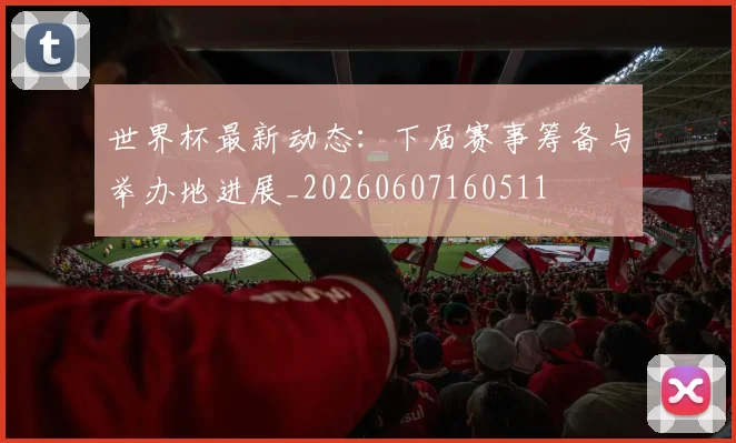 世界杯最新动态：下届赛事筹备与举办地进展_20260607160511
