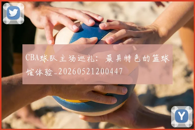 CBA球队主场巡礼:最具特色的篮球馆体验_20260521200447