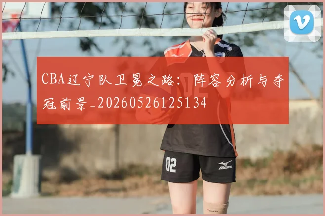 CBA辽宁队卫冕之路:阵容分析与夺冠前景_20260526125134