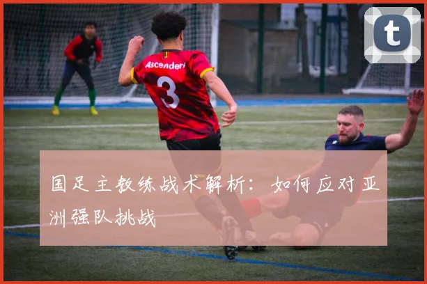 国足主教练战术解析:如何应对亚洲强队挑战
