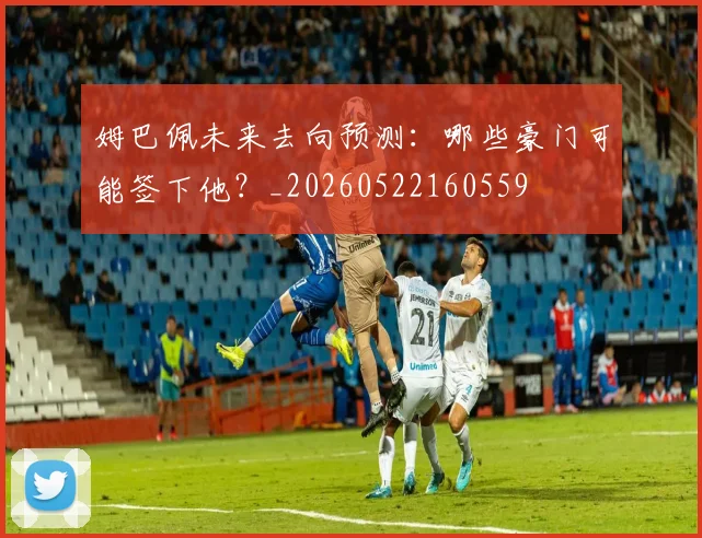 姆巴佩未来去向预测：哪些豪门可能签下他？_20260522160559