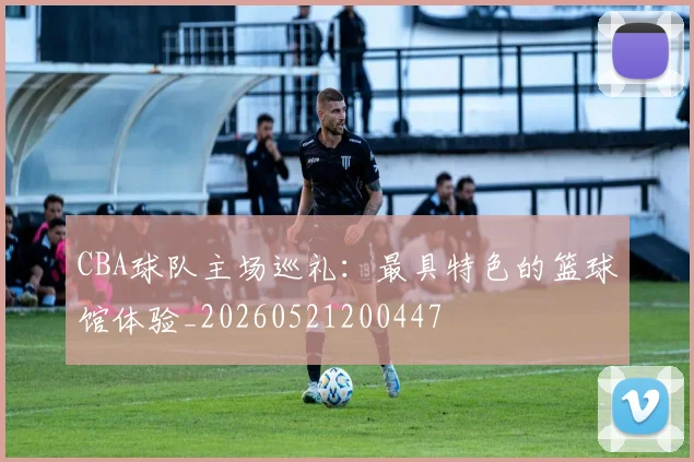 CBA球队主场巡礼:最具特色的篮球馆体验_20260521200447