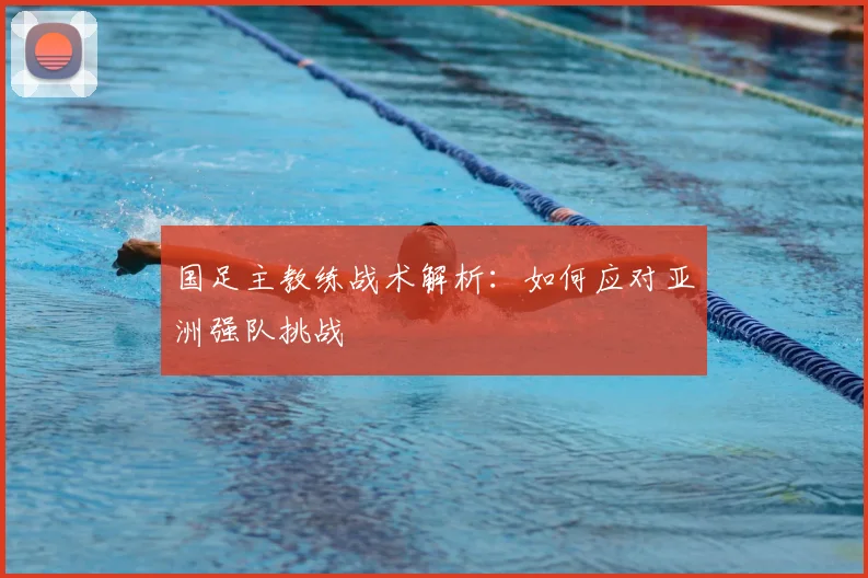 国足主教练战术解析:如何应对亚洲强队挑战