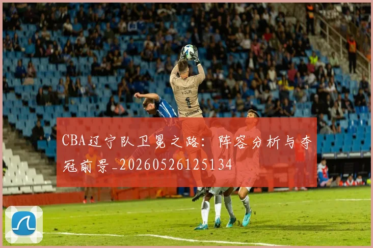 CBA辽宁队卫冕之路：阵容分析与夺冠前景_20260526125134
