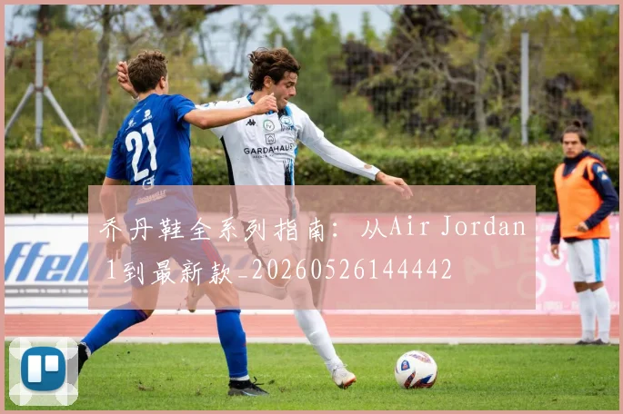 乔丹鞋全系列指南：从Air Jordan 1到最新款_20260526144442
